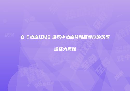 在《热血江湖》游戏中热血符和至尊符的获取途径大揭秘