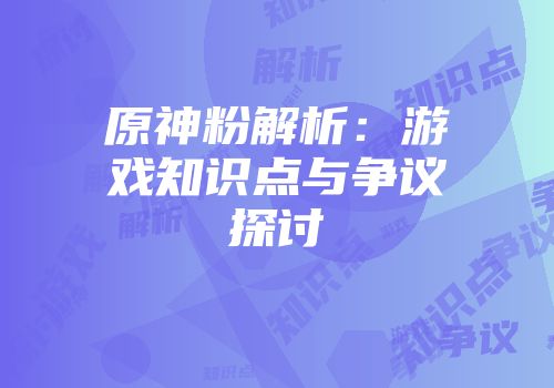 原神粉解析：游戏知识点与争议探讨