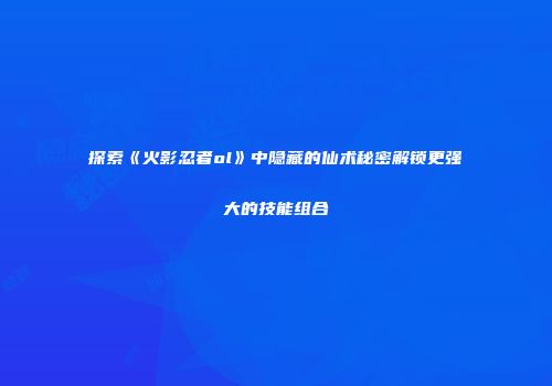 探索《火影忍者ol》中隐藏的仙术秘密解锁更强大的技能组合