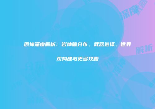 原神深度解析：岩神瞳分布、武器选择、世界观构建与更多攻略