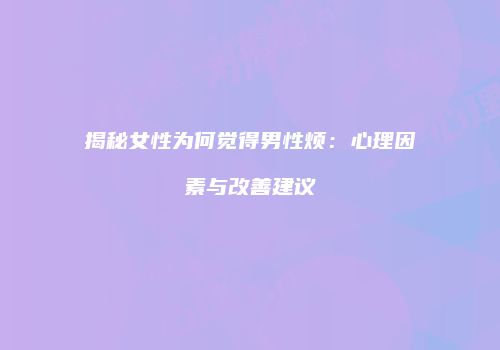 揭秘女性为何觉得男性烦：心理因素与改善建议