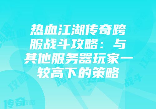 热血江湖传奇跨服战斗攻略：与其他服务器玩家一较高下的策略