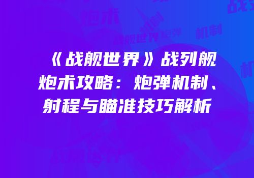 《战舰世界》战列舰炮术攻略：炮弹机制、射程与瞄准技巧解析