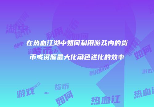 在热血江湖中如何利用游戏内的货币或资源最大化角色进化的效率