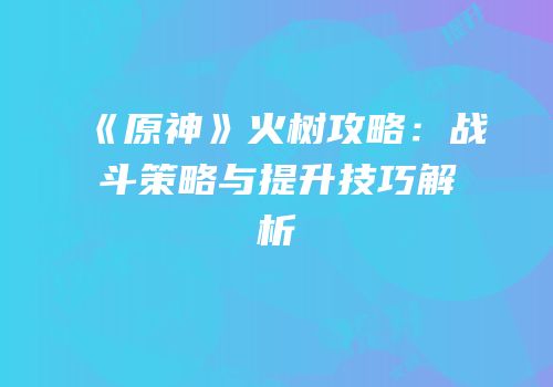 《原神》火树攻略：战斗策略与提升技巧解析