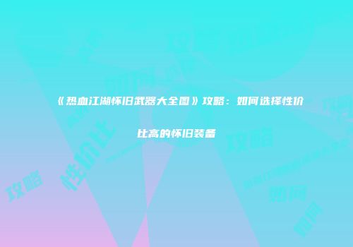 《热血江湖怀旧武器大全图》攻略：如何选择性价比高的怀旧装备