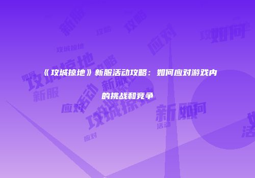 《攻城掠地》新服活动攻略：如何应对游戏内的挑战和竞争