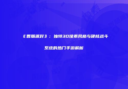 《香肠派对》：独特3D像素风格与硬核战斗系统的热门手游解析