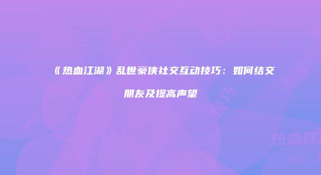 《热血江湖》乱世豪侠社交互动技巧：如何结交朋友及提高声望