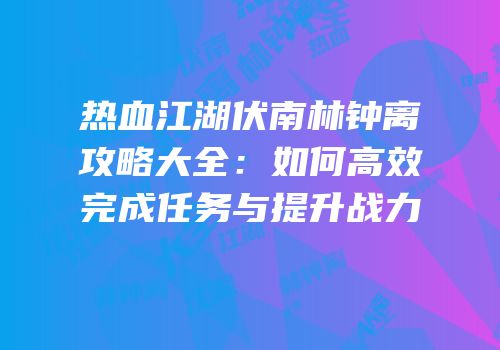 热血江湖伏南林钟离攻略大全：如何高效完成任务与提升战力