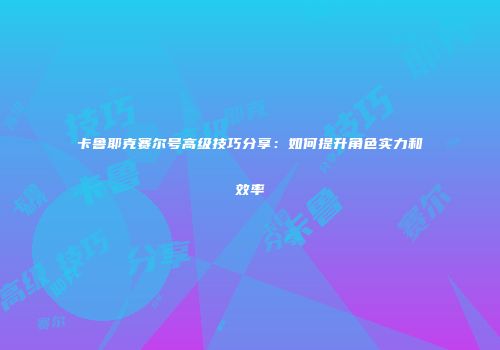 卡鲁耶克赛尔号高级技巧分享：如何提升角色实力和效率