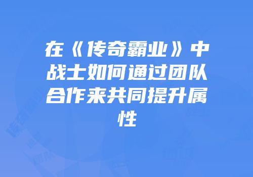 在《传奇霸业》中战士如何通过团队合作来共同提升属性