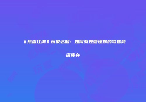 《热血江湖》玩家必知：如何有效管理你的寄售商店库存