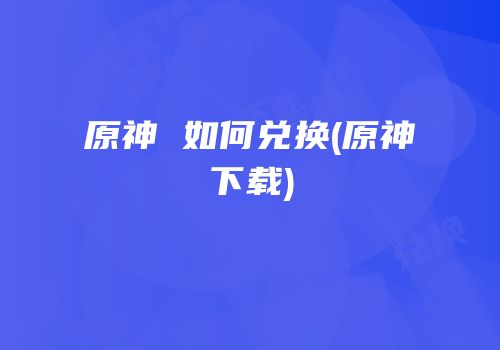 原神 如何兑换(原神下载)
