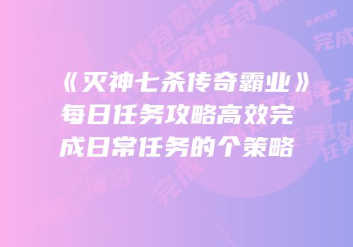 《灭神七杀传奇霸业》每日任务攻略高效完成日常任务的个策略