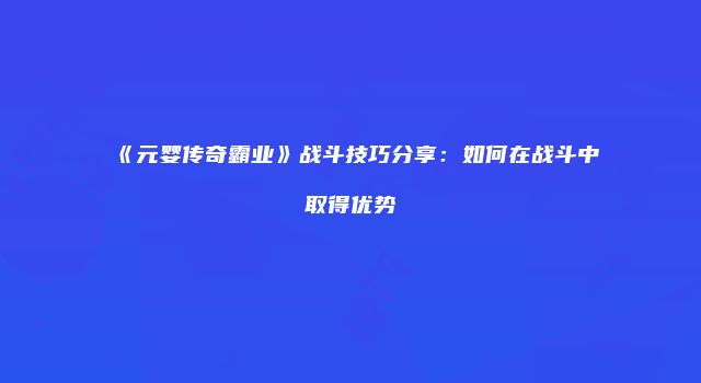 《元婴传奇霸业》战斗技巧分享：如何在战斗中取得优势