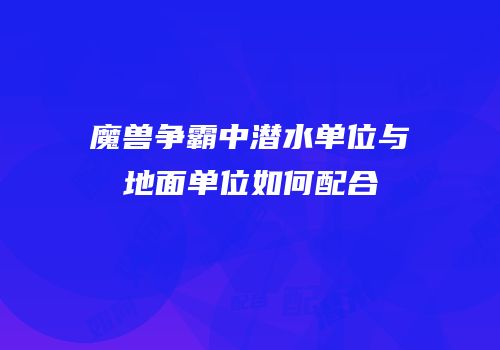 魔兽争霸中潜水单位与地面单位如何配合