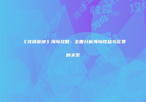 《攻城掠地》海岛攻略：全面分析海岛收益与花费的关系