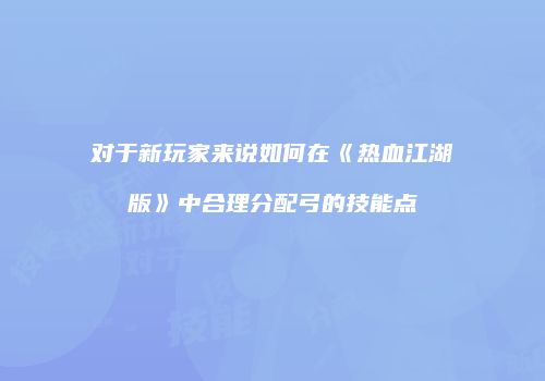 对于新玩家来说如何在《热血江湖版》中合理分配弓的技能点