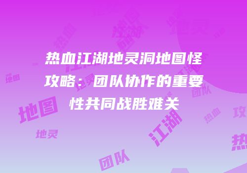 热血江湖地灵洞地图怪攻略:团队协作的重要性共同战胜难关