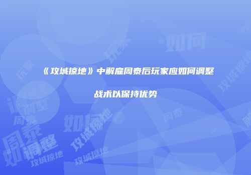 《攻城掠地》中解雇周泰后玩家应如何调整战术以保持优势