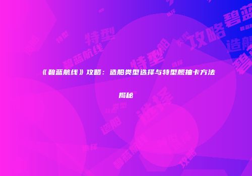 《碧蓝航线》攻略：造船类型选择与特型舰抽卡方法揭秘