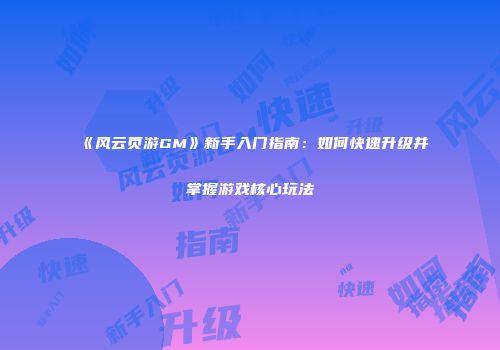 《风云页游GM》新手入门指南：如何快速升级并掌握游戏核心玩法
