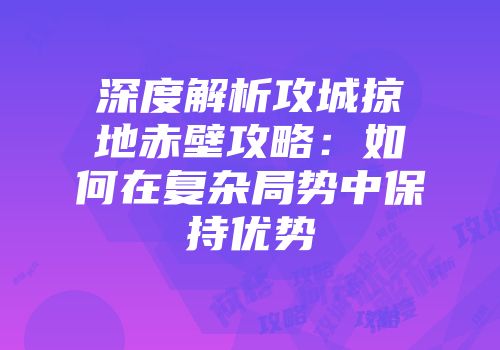 深度解析攻城掠地赤壁攻略：如何在复杂局势中保持优势