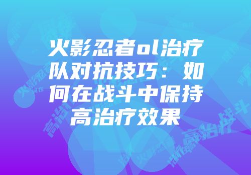 火影忍者ol治疗队对抗技巧:如何在战斗中保持高治疗效果
