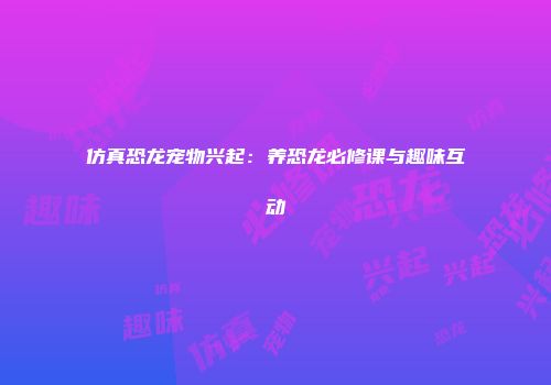 仿真恐龙宠物兴起：养恐龙必修课与趣味互动