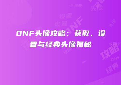 DNF头像攻略：获取、设置与经典头像揭秘