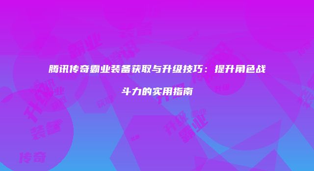 腾讯传奇霸业装备获取与升级技巧：提升角色战斗力的实用指南