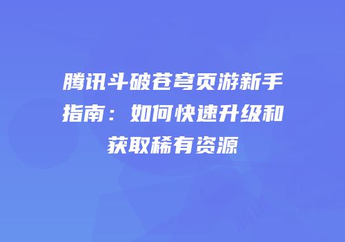 腾讯斗破苍穹页游新手指南：如何快速升级和获取稀有资源