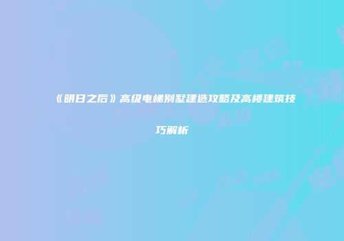 《明日之后》高级电梯别墅建造攻略及高楼建筑技巧解析
