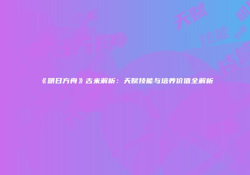 《明日方舟》古米解析：天赋技能与培养价值全解析
