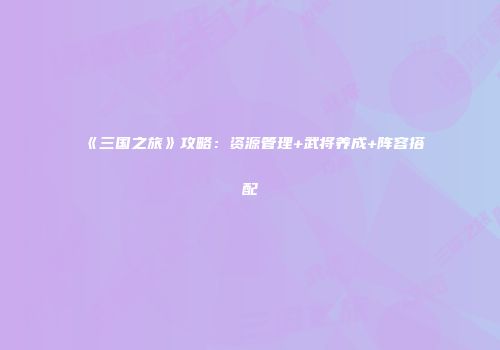《三国之旅》攻略：资源管理+武将养成+阵容搭配