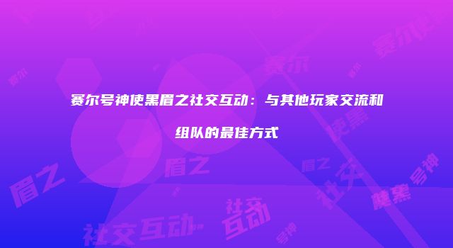 赛尔号神使黑眉之社交互动：与其他玩家交流和组队的最佳方式
