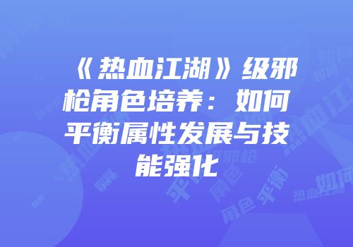 《热血江湖》级邪枪角色培养：如何平衡属性发展与技能强化