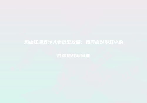 热血江湖五转人物造型攻略：如何应对游戏中的各种挑战和困难