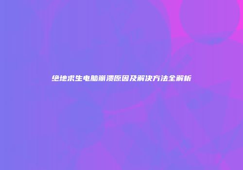 绝地求生电脑崩溃原因及解决方法全解析