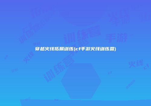 穿越火线拓展训练(cf手游火线训练营)