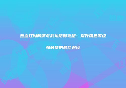 热血江湖防御与武功防御攻略：提升角色等级和装备的最佳途径