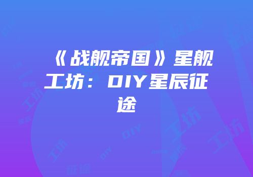 《战舰帝国》星舰工坊：DIY星辰征途