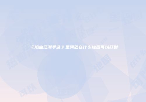 《热血江湖手游》星河砂在什么地图可以打到
