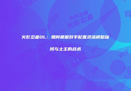 火影忍者OL：如何根据对手配置灵活调整鼬班与土主的战术