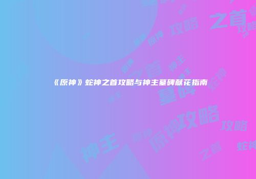 《原神》蛇神之首攻略与神主墓碑献花指南