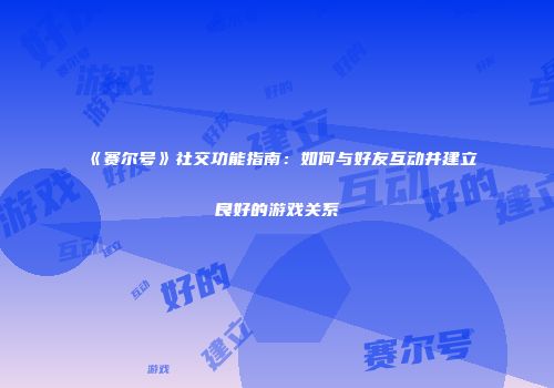 《赛尔号》社交功能指南：如何与好友互动并建立良好的游戏关系