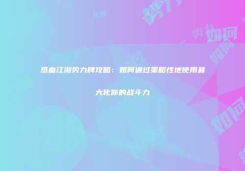 热血江湖势力牌攻略：如何通过策略性地使用最大化你的战斗力