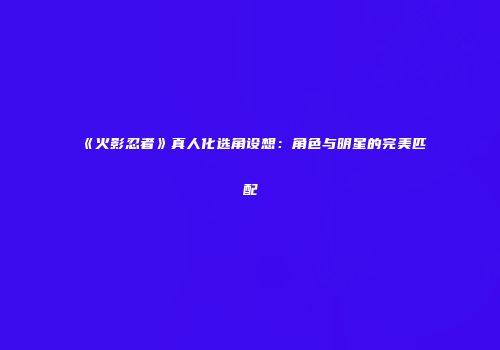《火影忍者》真人化选角设想：角色与明星的完美匹配