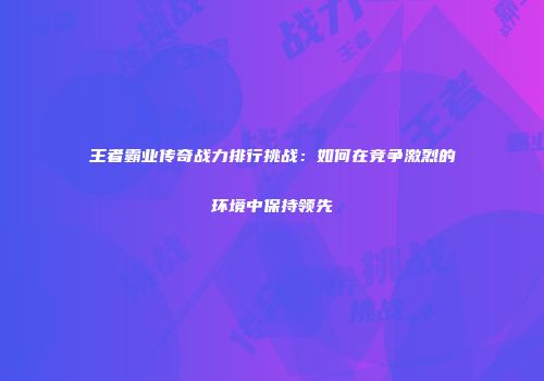 王者霸业传奇战力排行挑战：如何在竞争激烈的环境中保持领先